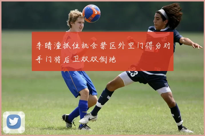 李晴潼抓住机会禁区外空门得分对手门将后卫双双倒地