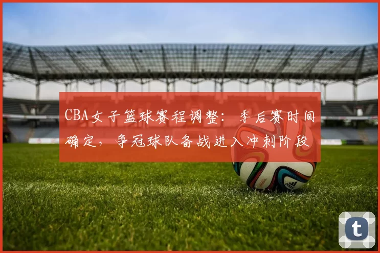 CBA女子篮球赛程调整：季后赛时间确定，争冠球队备战进入冲刺阶段