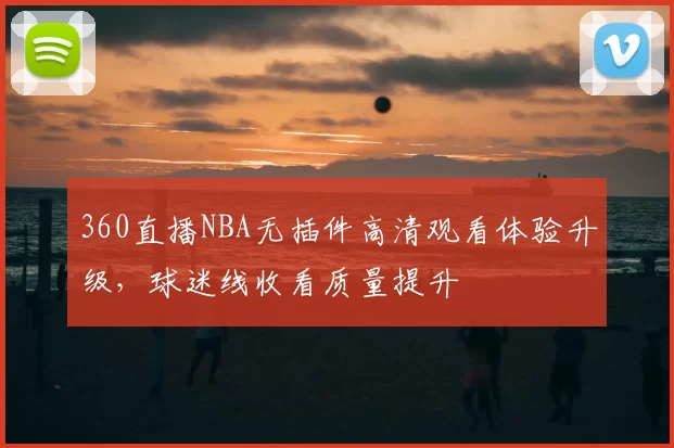 360直播NBA无插件高清观看体验升级，球迷线收看质量提升