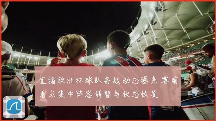 直播欧洲杯球队备战动态曝光 赛前看点集中阵容调整与状态恢复