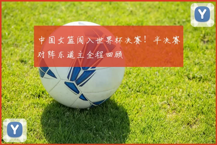 中国女篮闯入世界杯决赛！半决赛对阵东道主全程回顾