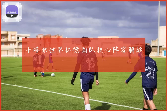 卡塔尔世界杯德国队核心阵容解读