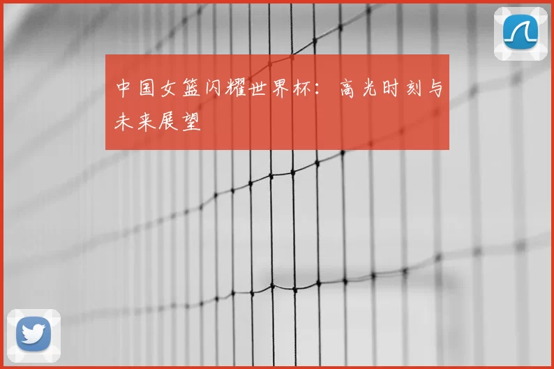 中国女篮闪耀世界杯：高光时刻与未来展望