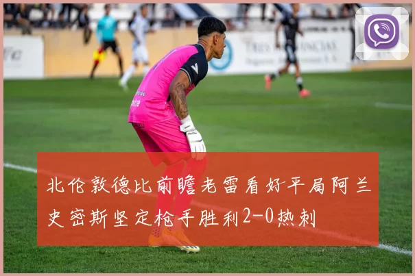 北伦敦德比前瞻老雷看好平局阿兰史密斯坚定枪手胜利2-0热刺