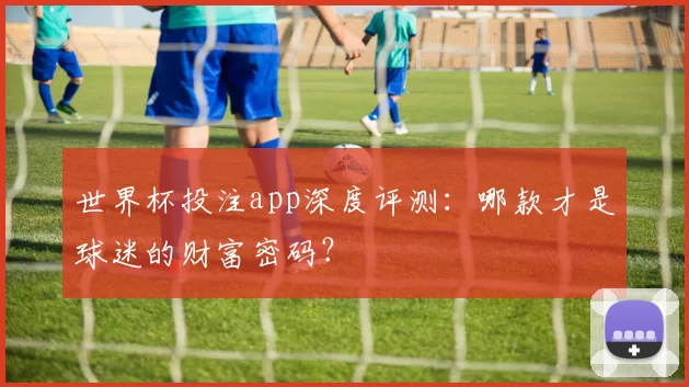 世界杯投注app深度评测：哪款才是球迷的财富密码？