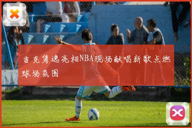 吉克隽逸亮相NBA现场献唱新歌点燃球场氛围