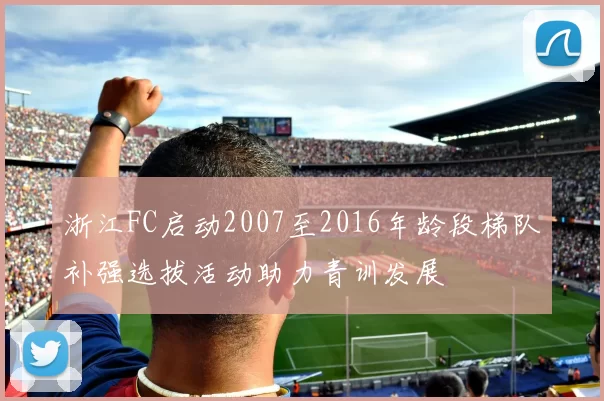 浙江FC启动2007至2016年龄段梯队补强选拔活动助力青训发展