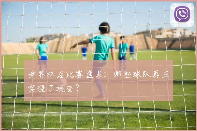 世界杯后比赛盘点:哪些球队真正实现了蜕变?