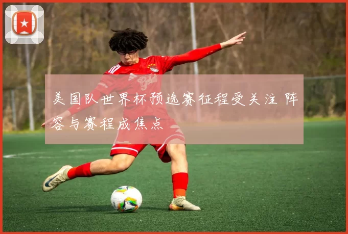美国队世界杯预选赛征程受关注 阵容与赛程成焦点