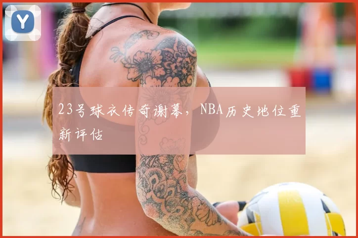 23号球衣传奇谢幕，NBA历史地位重新评估