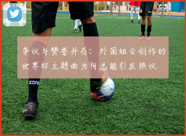 争议与赞誉并存：外国组合创作的世界杯主题曲为何总能引发热议