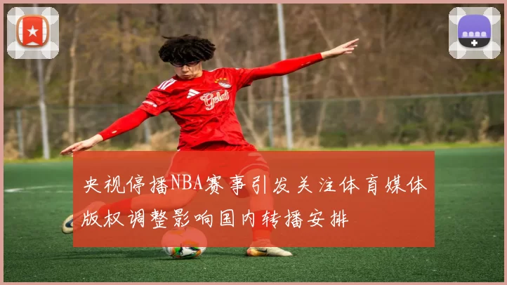 央视停播NBA赛事引发关注体育媒体版权调整影响国内转播安排