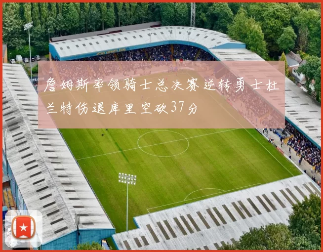 詹姆斯率领骑士总决赛逆转勇士杜兰特伤退库里空砍37分