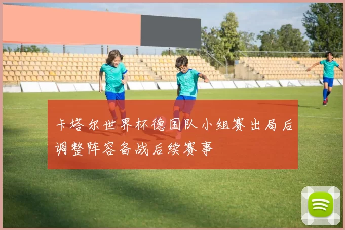 卡塔尔世界杯德国队小组赛出局后调整阵容备战后续赛事