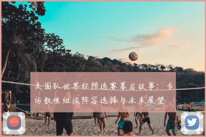 美国队世界杯预选赛幕后故事:专访教练组谈阵容选择与未来展望