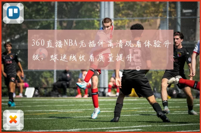360直播NBA无插件高清观看体验升级，球迷线收看质量提升