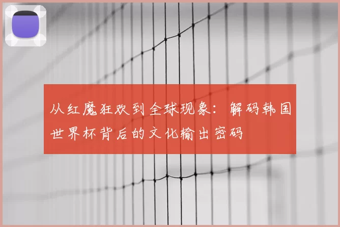 从红魔狂欢到全球现象：解码韩国世界杯背后的文化输出密码