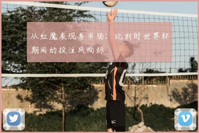 从红魔表现看市场：比利时世界杯期间的投注风向标