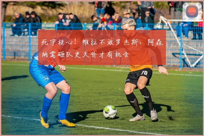 死守核心！维拉不放罗杰斯，阿森纳需砸队史天价才有机会