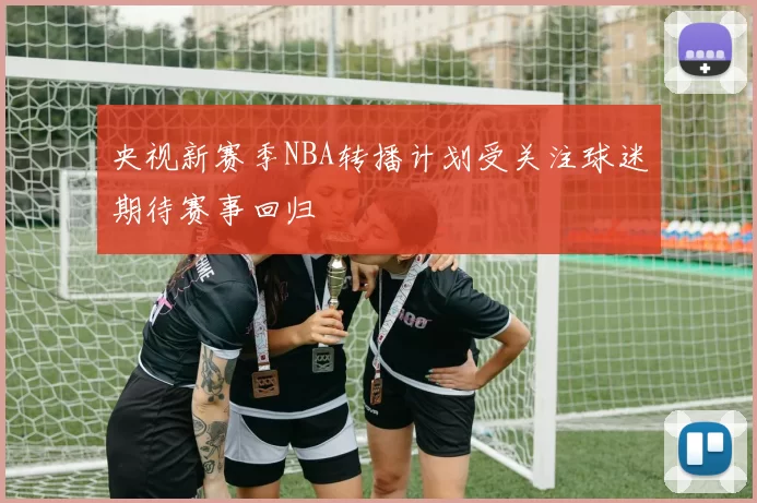央视新赛季NBA转播计划受关注球迷期待赛事回归