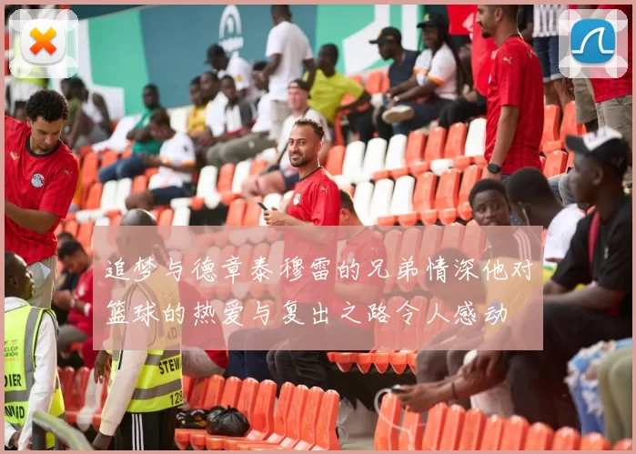 追梦与德章泰穆雷的兄弟情深他对篮球的热爱与复出之路令人感动