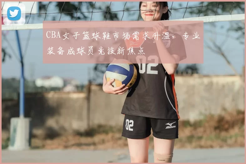 CBA女子篮球鞋市场需求升温，专业装备成球员竞技新焦点