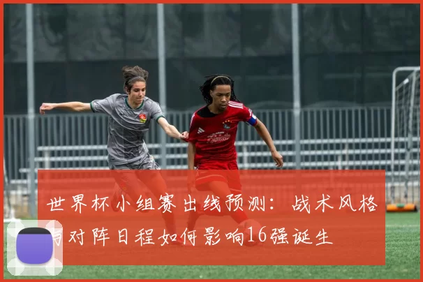 世界杯小组赛出线预测：战术风格与对阵日程如何影响16强诞生