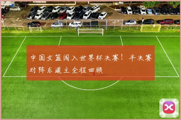 中国女篮闯入世界杯决赛！半决赛对阵东道主全程回顾