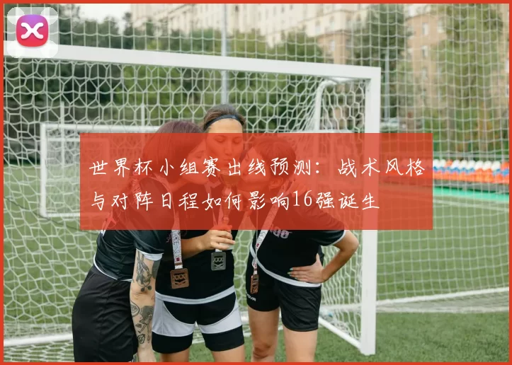 世界杯小组赛出线预测：战术风格与对阵日程如何影响16强诞生