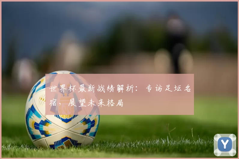 世界杯最新战绩解析：专访足坛名宿，展望未来格局