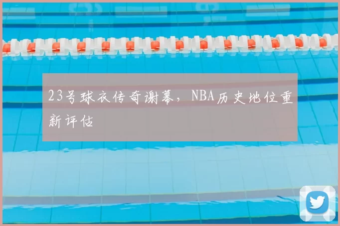 23号球衣传奇谢幕,NBA历史地位重新评估