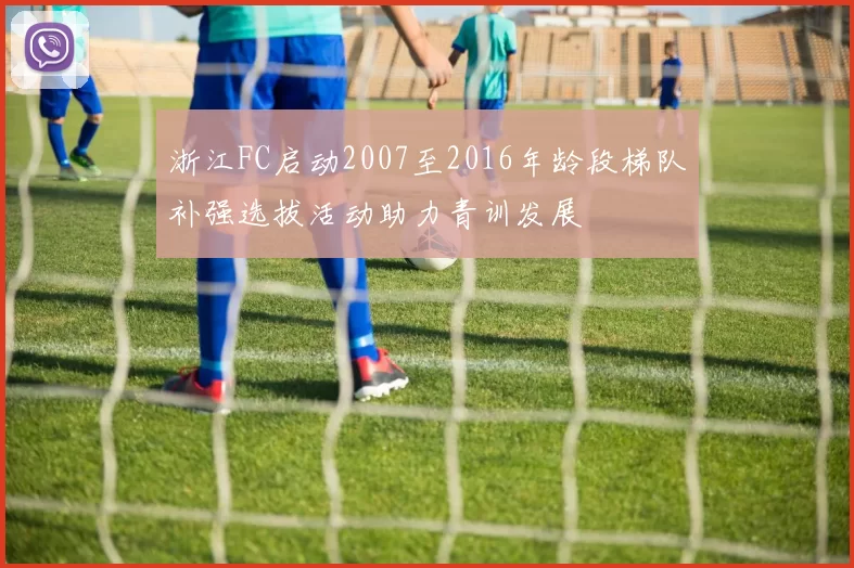 浙江FC启动2007至2016年龄段梯队补强选拔活动助力青训发展