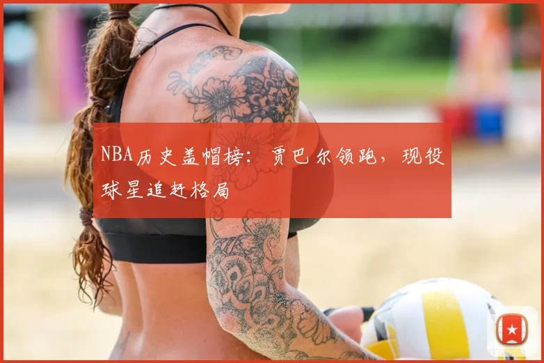 NBA历史盖帽榜：贾巴尔领跑，现役球星追赶格局