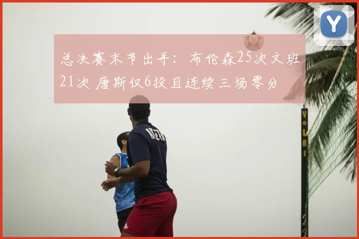 总决赛末节出手：布伦森25次文班21次 唐斯仅6投且连续三场零分