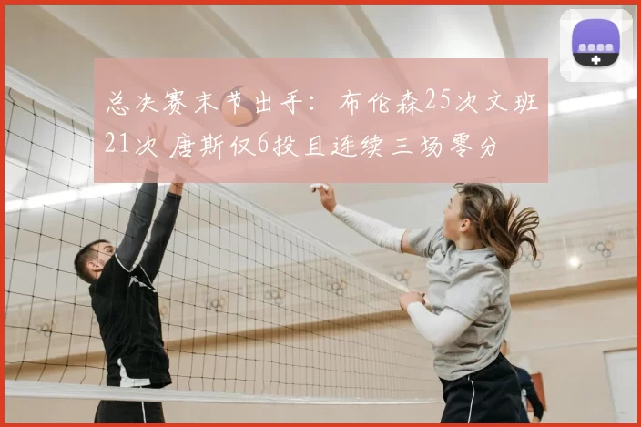 总决赛末节出手：布伦森25次文班21次 唐斯仅6投且连续三场零分