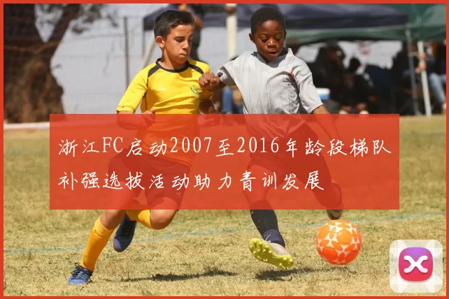 浙江FC启动2007至2016年龄段梯队补强选拔活动助力青训发展