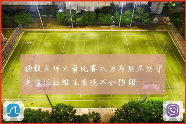 杨毅点评火箭比赛认为布朗尼防守更佳拉拉维亚表现不如预期