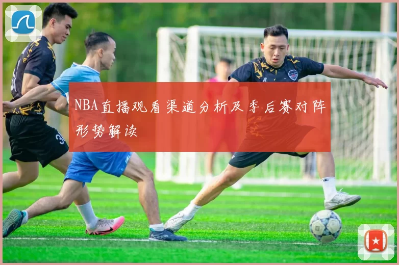 NBA直播观看渠道分析及季后赛对阵形势解读
