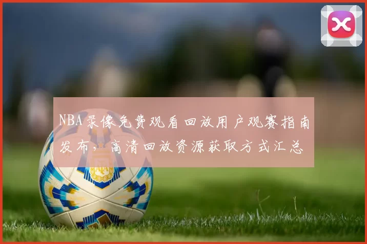 NBA录像免费观看回放用户观赛指南发布，高清回放资源获取方式汇总
