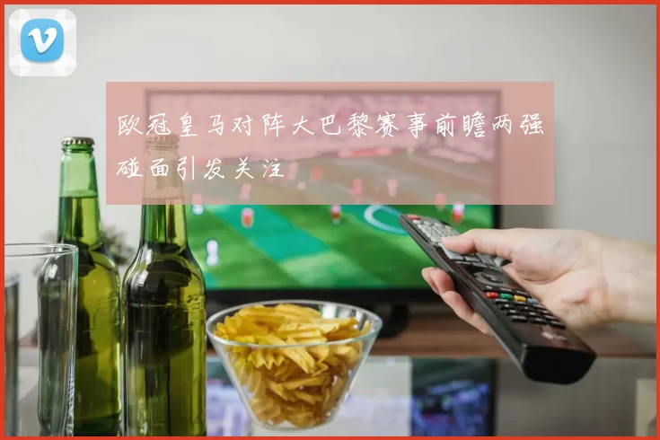 欧冠皇马对阵大巴黎赛事前瞻两强碰面引发关注