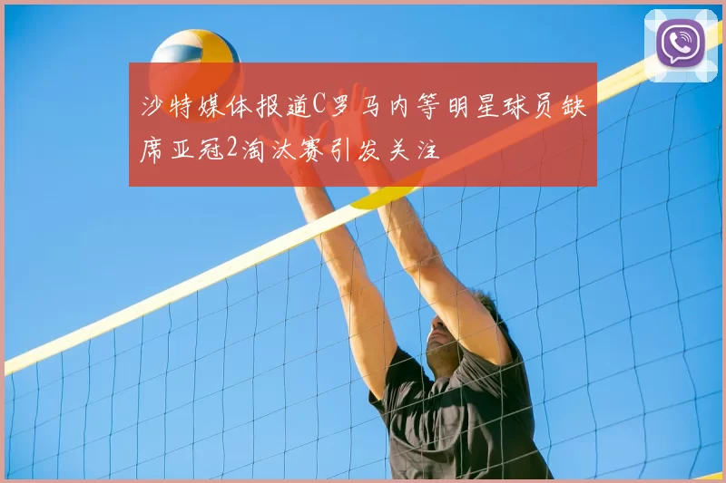 沙特媒体报道C罗马内等明星球员缺席亚冠2淘汰赛引发关注