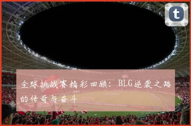全球挑战赛精彩回顾：BLG逆袭之路的传奇与奋斗