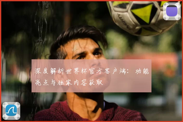 深度解析世界杯官方客户端:功能亮点与独家内容获取