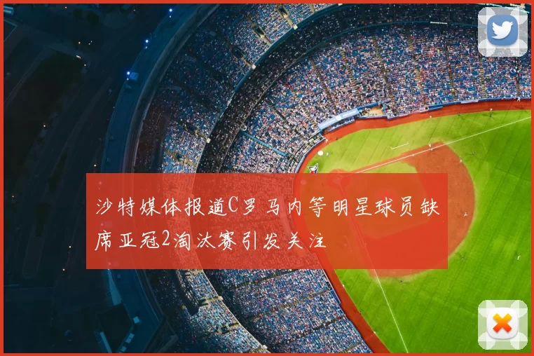 沙特媒体报道C罗马内等明星球员缺席亚冠2淘汰赛引发关注