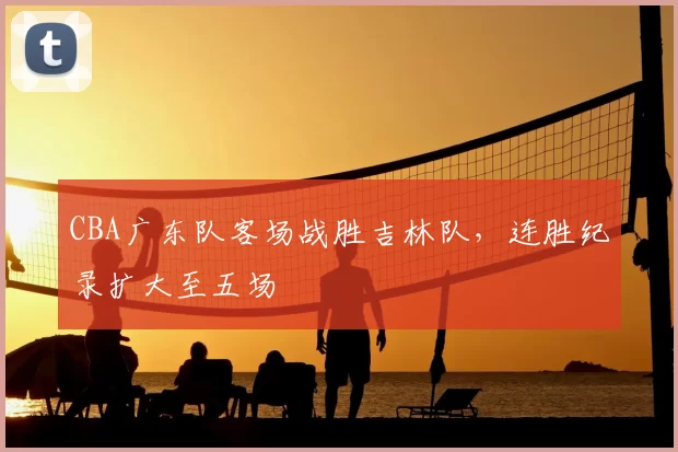 CBA广东队客场战胜吉林队，连胜纪录扩大至五场