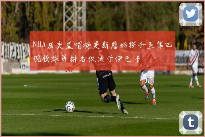 NBA历史盖帽榜更新詹姆斯升至第四现役球员排名仅次于伊巴卡