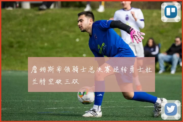 詹姆斯率领骑士总决赛逆转勇士杜兰特空砍三双
