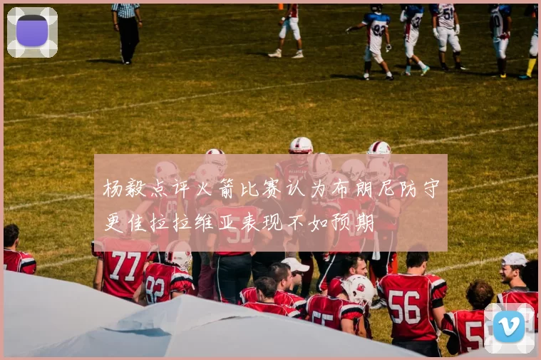 杨毅点评火箭比赛认为布朗尼防守更佳拉拉维亚表现不如预期