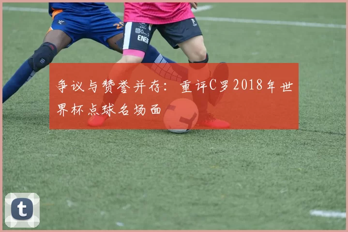 争议与赞誉并存：重评C罗2018年世界杯点球名场面