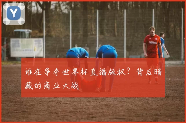 谁在争夺世界杯直播版权?背后暗藏的商业大战